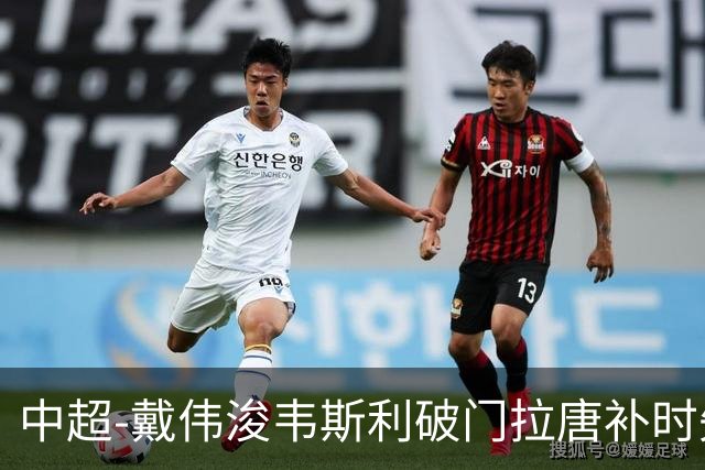中超-戴伟浚韦斯利破门拉唐补时失点 新鹏城2-1胜申花