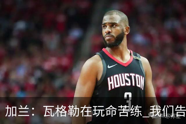 加兰：瓦格勒在玩命苦练 我们告诉他要保持信心&今天他打得很棒