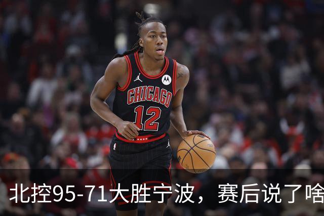 北控95-71大胜宁波，赛后说了啥？哈里斯+廖三宁太谦逊了！