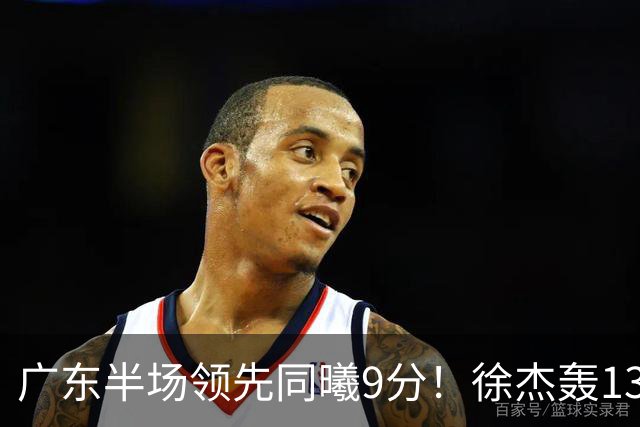 广东半场领先同曦9分！徐杰轰13+3，三外援合砍23分，亚帅首秀就吃T
