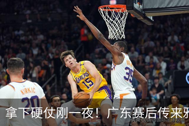 拿下硬仗刚一夜！广东赛后传来雅科维奇消息，崔永熙说的很实在