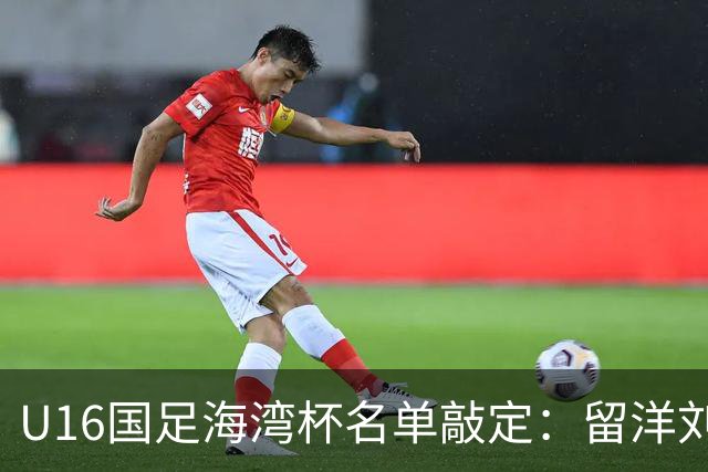 U16国足海湾杯名单敲定：留洋刘凯源、李东宸领衔 新帅迎首次大考